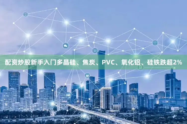 配资炒股新手入门多晶硅、焦炭、PVC、氧化铝、硅铁跌超2%