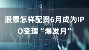 股票怎样配资6月成为IPO受理“爆发月”