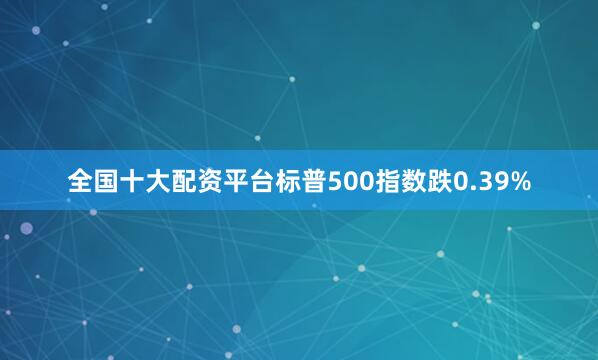 全国十大配资平台标普500指数跌0.39%